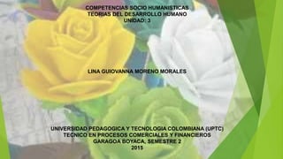 COMPETENCIAS SOCIO HUMANISTICAS
TEORIAS DEL DESARROLLO HUMANO
UNIDAD: 3
LINA GUIOVANNA MORENO MORALES
UNIVERSIDAD PEDAGOGICA Y TECNOLOGIA COLOMBIANA (UPTC)
TECNICO EN PROCESOS COMERCIALES Y FINANCIEROS
GARAGOA BOYACA, SEMESTRE 2
2015
 