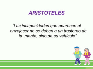 “Las incapacidades que aparecen al
envejecer no se deben a un trastorno de
la mente, sino de su vehículo”.
ARISTOTELES
 