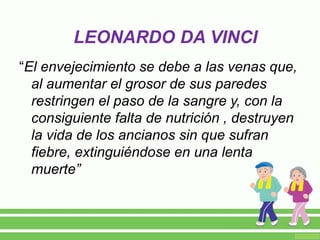 LEONARDO DA VINCI
“El envejecimiento se debe a las venas que,
al aumentar el grosor de sus paredes
restringen el paso de la sangre y, con la
consiguiente falta de nutrición , destruyen
la vida de los ancianos sin que sufran
fiebre, extinguiéndose en una lenta
muerte”
 