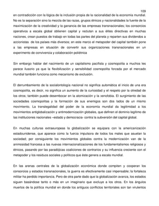 109
en contradicción con la lógica de la inclusión propia de la racionalidad de la economía mundial.
No es la separación sino la mezcla de las razas, grupos étnicos y nacionalidades la fuente de la
maximización de la creatividad y la ganancia de las empresas transnacionales; los consorcios
operativos a escala global obtienen capital y reclutan a sus élites directivas en muchas
naciones, crean puestos de trabajo en todas las partes del planeta y reparten sus dividendos a
accionistas de los países más diversos; en este marco el metapoder del capital también pone
a las empresas en situación de convertir sus organizaciones transnacionales en un
experimento de convivencia y colaboración poliétnica


Sin embargo hablar del nacimiento de un capitalismo pacifista y cosmopolita a muchos les
parece ilusorio ya que la flexibilización y sensibilidad cosmopolita forzada por el mercado
mundial también funciona como mecanismo de exclusión.


El derrumbamiento de la socialontología nacional no significa automática el inicio de una era
cosmopolita, es decir, no significa un aumento de la curiosidad y el respeto por la otredad de
los otros; también puede desembocar en la atomización y la xenofobia. El surgimiento de las
sociedades cosmopolitas y la formación de sus enemigos son dos lados de un mismo
movimiento. La translegalidad del poder de la economía mundial da legitimidad a los
movimientos antiglobalización y antimodernización globales, que definen el dominio legítimo de
las instituciones nacionales –estado y democracia- contra la subversión del capital global.


En muchas culturas extraeuropeas la globalización se equipara con la americanización
estadounidense, que aparece como la fuerza impulsora de todos los males que asuelan la
sociedad; por consiguiente los movimientos globales contra la modernización van de la
animosidad francesa a las nuevas internacionalizaciones de los fundamentalismos religiosos y
étnicos, pasando por las paradójicas coaliciones de contrarios y su influencia creciente con el
metapoder y los residuos sociales y políticos que éste genera a escala mundial.


En las arenas centrales de la globalización económica donde compiten y cooperan los
consorcios y estados transnacionales, la guerra es efectivamente casi impensable; la fortaleza
militar ha perdido importancia. Pero de otra parte dado que la globalización avanza, los estados
siguen basándose tanto o más en un imaginario que excluye a los otros. En los ángulos
muertos de la política mundial en donde los antiguos conflictos territoriales son tan virulentos
 