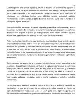 112
La translegalidad esta referida al poder que funda el derecho. Los consorcios no requieren la
ley del más fuerte, las reglas internacionales son débiles o no las hay y las reglas nacionales
son contradictorias entre sí; en consecuencia los consorcios crean su propio derecho en lo
relacionado con estándares técnicos como laborales, derecho contractual, arbitrajes
internacionales; en consecuencia, el poder de sentar el derecho ya no esta en manos de el
único poder legítimo del estado.


Lo anterior significa que surgen formas de soberanía compartida entre los estados y actores
económicos mundiales. En el marco de la economía mundial privada se gestan nuevas formas
de organización de poder no público que están por encima de los estados soberanos y que no
reivindicando soberanía estatal tienen poder para fundar parcialmente derecho.


Poder translegal significa atribución para la atribución cuasi estatal de la cual se deriva que las
empresas transnacionales, también tienen que tomar decisiones políticas, no obstante en estas
decisiones los gobiernos y opiniones públicas nacionales son más espectadores pues los
directivos de los consorcios las toman y ejecutan sin su consentimiento; si las instituciones
nacionales buscan limitar los espacios de acción de los consorcios, estos buscan otras sedes:
los actores de la economía mundial toman decisiones genuinamente políticas sin legitimidades
democráticas.


Son translegales los poderes de la innovación, vale decir la intervención sistemática en las
condiciones de posibilidad institucional cognitiva de la producción de lo nuevo, lo cual implica
tener poder sobre la ciencia como fuerza de producción de la innovación y reafirmarlo.
Consorcios y organizaciones de la economía mundial consiguen poder a su servicio el
monopolio de la innovación social de la técnica; pueden generar y suprimir puestos de trabajo,
crear nuevos productos y mercados, burlar y eliminar regulaciones, controles, neutralizar
competidores.


Las fronteras están asociadas en buena medida al hecho de que el dominio translegal sea
translegítimo, ya que sin el marco de un ordenamiento estatal mundial sin fuentes de
legitimidad democrática, no se puede contar con una fe global en su legitimidad; por su parte
los actores económicos extraen su justificación de criterios de racionalidad económica del éxito
 