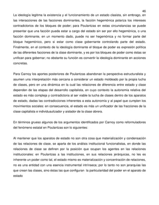46
La ideología legitima la existencia y el funcionamiento de un estado clasista, sin embrago, en
las interacciones de las facciones dominantes, la facción hegemónica polariza los intereses
contradictorios de los bloques de poder; para Poulantzas en estas circunstancias se puede
presentar que una facción pueda estar a cargo del estado sin ser por ello hegemónica, o una
facción dominante, en un momento dado, puede no ser hegemónica y no formar parte del
bloque hegemónico, pero si estar como clase gobernante controlando parte del estado.
Finalmente, en el contexto de la ideología dominante el bloque de poder es expresión política
de las diferentes facciones de la clase dominante, y es por los bloques de poder como éstas se
unifican para gobernar; no obstante su función es convertir la ideología dominante en acciones
concretas.


Para Carnoy los aportes posteriores de Poulantzas abandonan la perspectiva estructuralista y
asumen una interpretación más cercana a considerar un estado moldeado por la propia lucha
de clases, pero en una dinámica en la cual las relaciones de diferencia entre estado y clase
dependen de las etapas del desarrollo capitalista, en cuyo contexto la autonomía relativa del
estado es más compleja y contradictoria al ser viable la lucha de clases dentro de los aparatos
de estado, dadas las contradicciones inherentes a esta autonomía y al papel que cumplen los
movimientos sociales: en consecuencia, el estado es más un unificador de las fracciones de la
clase capitalista e individuaulizador y aislador de la clase obrera.


En términos grueso algunos de los argumentos identificados por Carnoy como reformuladores
del fenómeno estatal en Poulantzas son lo siguientes:


Al mantener que los aparatos de estado no son otra cosa que materialización y condensación
de las relaciones de clase, se aparta de los análisis institucional funcionalistas, en donde las
relaciones de clase se definen por la posición que ocupan los agentes en las relaciones
institucionales: en Poulantzas a las instituciones, en sus relaciones jerárquicas, no les es
inherente un poder como tal, el estado mismo es materialización y concentración de relaciones,
no es una entidad con una esencia instrumental intrínseca; por lo tanto no son jerarquías las
que crean las clases, sino éstas las que configuran la particularidad del poder en el aparato de
estado
 