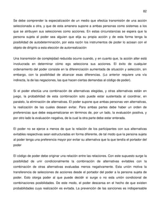 82

Se debe comprender la especialización de un medio que efectúa transmisión de una acción
seleccionada a otra, y que de esta amanera supone a ambas personas como sistemas a los
que se atribuyen sus selecciones como acciones. En estas circunstancias se espera que la
persona sujeta al poder sea alguien que elija su propia acción y de esta forma tenga la
posibilidad de autodeterminación, por esta razón los instrumentos de poder lo acosan con el
objeto de dirigirlo a esta elección de autorrealización


Una transmisión de complejidad reducida ocurre cuando, y en cuanto que, la acción alter está
involucrada en determinar cómo ego selecciona sus acciones. El éxito de cualquier
ordenamiento del poder consiste en la diferenciación aumentada de situación y selección, sin
embargo, con la posibilidad de alcanzar esas diferencias. (Lo anterior requiere una vía
indirecta, la de las negaciones, las que hacen ciertas demandas al código de poder).


Si el poder efectúa una combinación de alternativas elegidas, y otras alternativas están en
juego, la probabilidad de esta combinación solo puede estar sustentada al coordinar, en
paralelo, la eliminación de alternativas. El poder supone que ambas personas ven alternativas,
la realización de las cuales desean evitar. Para ambas partes debe haber un orden de
preferencias que debe esquematizarse en términos de, por un lado, la evaluación positiva, y
por otro lado la evaluación negativa, de la cual la otra parte debe estar enterada.


El poder no se ejerce a menos de que la relación de los participantes con sus alternativas
evitables respectivas sean estructuradas en forma diferente, de tal modo que la persona sujeta
al poder tenga una preferencia mayor por evitar su alternativa que la que tendía el portador del
poder


El código de poder debe originar una relación entre las relaciones. Con este supuesto surge la
posibilidad de unir condicionalmente la combinación de alternativas evitables con la
combinación de otras alternativas evaluadas menos negativamente. Esta unión motiva la
transferencia de selecciones de acciones desde el portador del poder a la persona sujeta de
poder. Esto otorga poder al que puede decidir si surge o no esta unión condicional de
combinaciones posibilidades. De este modo, el poder descansa en el hecho de que existen
probabilidades cuya realización es evitada. La prevención de las sanciones es indispensable
 