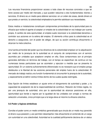 98
Los recursos financieros proporcionan acceso a toda clase de recursos concretos a que se
tiene acceso por medio del mercado, y que pueden reducirse a dos fundamentales: bienes y
servicios. El dinero es un medio para obtener servicios: en un orden de cosas, dando dinero al
que presta un servicio, la colectividad empleadora le permite satisfacer sus necesidades.


Estos medios e instalaciones constituyen componentes primordiales de la oportunidad para la
eficacia que recibe el agente al aceptar un empleo de la colectividad en vez trabajar por cuenta
propia. A cambio de esta oportunidad, el empleo suele reconocer a la colectividad derechos a
controlar sus acciones en la esfera del empleo. El elemento crítico para la colectividad es el
derecho a asegurarse, con el poder de obligar, de que su acción contribuya eficazmente a
alcanzar la meta colectiva.


Una fuente primordial del poder que los directivos de la colectividad emplean en la adjudicación
por medio de la jerarquía de la autoridad es el conjunto de compromisos con el servicio
asumidos por unidades que aceptaron empleo en ella. Esos compromisos son al principio
generales definidos en términos del trabajo, con el tiempo se especifican de continuo en las
numerosas tareas particulares que se acometen y ejecutan a medida que se presenta la
oportunidad. En un sistema suficientemente diferenciado no es necesario que el empleo ponga
obstáculos a la libertad de las acciones personales del empleo fuera de la colectividad. El
mercado de trabajo realiza una función fundamental al circunscribir la jerarquía de la autoridad,
y especialmente al definir ciertos límites dentro de los cuales queda restringida.


Esta fijación de limites establece un ajuste entre el otorgamiento de autoridad y poder, y la
capacidad de aceptación de de la responsabilidad de contribuir. Relación de límites regida, no
por una jerarquía de autoridad, sino por la oportunidad de alcanzar posiciones en ella,
oportunidad que tiende a regirse por la igualdad de las unidades con arreglo a normas de
selección universales, único principio que a la larga eleva al máximo la eficacia colectiva.


9.5 Poder y lógicas simbólicas


Concibo el poder como un medio simbólico generalizado que circula de un modo muy parecido
al dinero cuya posesión y uso permiten desempeñar más eficazmente el contenido de un cargo
con autoridad en una colectividad. Autoridad es la cualidad políticamente decisiva de un status
 