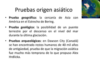 Pruebas origen asiático
• Prueba geográfica: la cercanía de Asia con
  América en el Estrecho de Bering.
• Prueba geológica: la posibilidad de un puente
  terrestre por el descenso en el nivel del mar
  durante la última glaciación.
• Pruebas arqueológicas: en Dawson City (Canadá)
  se han encontrado restos humanos de 40 mil años
  de antigüedad, prueba de que la migración asiática
  fue mucho más temprana de lo que propuso Alex
  Hrdlicka.
 