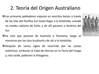 2. Teoría del Origen Australiano
Los primeros pobladores viajaron en sencillas balsas a través
  de las islas del Pacífico Sur hasta llegar a la Antártida, cuando
  no estaba cubierta de hielo, y de allí pasaron a América del
  Sur.
Se cree que pasaron de Australia a Tasmania, luego se
  movieron por las islas Auckland y de ahí a la Antártida.
Después de varios siglos de recorrido por las costas
  antárticas, arribaron al Cabo de Hornos en la Tierra del Fuego
  y, más tarde, poblaron la Patagonia.
 