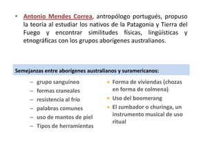 • Antonio Mendes Correa, antropólogo portugués, propuso
  la teoría al estudiar los nativos de la Patagonia y Tierra del
  Fuego y encontrar similitudes físicas, lingüísticas y
  etnográficas con los grupos aborígenes australianos.



Semejanzas entre aborígenes australianos y suramericanos:
     –   grupo sanguíneo               Forma de viviendas (chozas
     –   formas craneales               en forma de colmena)
     –   resistencia al frío           Uso del boomerang
     –   palabras comunes              El zumbador o churinga, un
     –   uso de mantos de piel          instrumento musical de uso
                                        ritual
     –   Tipos de herramientas
 