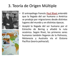 3. Teoría de Origen Múltiple
      • El antropólogo francés Paul Rivet entendió
        que la llegada del ser humano a América
        se produjo por migraciones desde distintos
        lugares del mundo y en distintas épocas.
      • Aceptó la llegada del ser humano por el
        Estrecho de Bering y añadió la ruta
        oceánica. Según Rivet, los primeros seres
        humanos también llegaron de la Polinesia,
        Melanesia y Australia vía el Océano
        Pacífico (teoría poliracial).
 