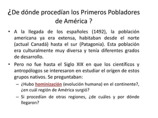 ¿De dónde procedían los Primeros Pobladores
                     de América ?
• A la llegada de los españoles (1492), la población
  americana ya era extensa, habitaban desde el norte
  (actual Canadá) hasta el sur (Patagonia). Esta población
  era culturalmente muy diversa y tenía diferentes grados
  de desarrollo.
• Pero no fue hasta el Siglo XIX en que los científicos y
  antropólogos se interesaron en estudiar el origen de estos
  grupos nativos. Se preguntaban:
   – ¿Hubo hominización (evolución humana) en el continente?,
     ¿en cuál región de América surgió?
   – Si procedían de otras regiones, ¿de cuáles y por dónde
     llegaron?
 