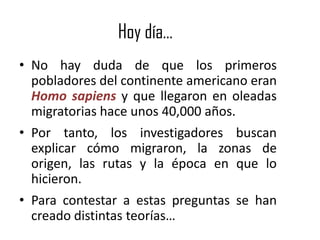 Hoy día…
• No hay duda de que los primeros
  pobladores del continente americano eran
  Homo sapiens y que llegaron en oleadas
  migratorias hace unos 40,000 años.
• Por tanto, los investigadores buscan
  explicar cómo migraron, la zonas de
  origen, las rutas y la época en que lo
  hicieron.
• Para contestar a estas preguntas se han
  creado distintas teorías…
 