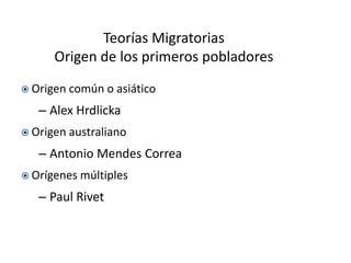 Teorías Migratorias
      Origen de los primeros pobladores
 Origen común    o asiático
   – Alex Hrdlicka
 Origen australiano

   – Antonio Mendes Correa
 Orígenes múltiples

   – Paul Rivet
 