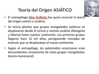 Teoría del Origen ASIÁTICO
• El antropólogo Alex Hrdlicka fue quien enunció la teoría
  del origen común o asiático.
• Su teoría plantea que grupos mongoloides asiáticos se
  desplazaron desde el centro y noreste asiático (Mongolia
  y Siberia) hasta nuestro continente. Los primeros grupos
  llegaron hace 12 mil años, persiguiendo manadas de
  mamuts que se desplazaban al nuevo continente.
• Según el antropólogo, los paleoindios americanos eran
  descendientes únicamente de estos grupos mongoloides
  (teoría monoracial).
 