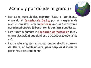 ¿Cómo y por dónde migraron?
• Los paleo-mongoloides migraron hacia el continente
  cruzando el Estrecho de Bering por una especie de
  puente terrestre, llamado Beringia, que unió el extremo
  nororiental de Asia (Siberia) con la península de Alaska.
• Esto sucedió durante la Glaciación de Wisconsin (4ta y
  última glaciación) que duró entre 70,000 a 10,000 años
  a.C.
• Las oleadas migratorias ingresaron por el valle de Yukón
  de Alaska, en Norteamérica, para después dispersarse
  por el resto del continente.
 