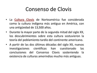 Consenso de Clovis
• La Cultura Clovis de Norteamérica fue considerada
  como la cultura indígena más antigua en América, con
  una antigüedad de 13,500 años.
• Durante la mayor parte de la segunda mitad del siglo XX,
  los descubrimientos sobre esta cultura sostuvieron la
  teoría del poblamiento tardío del continente americano.
• A partir de las dos últimas décadas del siglo XX, nuevas
  investigaciones científicas han cuestionado las
  conclusiones del Consenso Clovis sosteniendo la
  existencia de culturas amerindias mucho más antiguas.
 