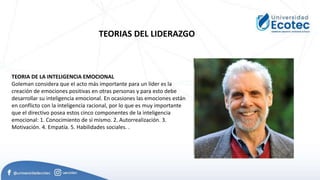 TEORIAS DEL LIDERAZGO
TEORIA DE LA INTELIGENCIA EMOCIONAL
Goleman considera que el acto más importante para un líder es la
creación de emociones positivas en otras personas y para esto debe
desarrollar su inteligencia emocional. En ocasiones las emociones están
en conflicto con la inteligencia racional, por lo que es muy importante
que el directivo posea estos cinco componentes de la inteligencia
emocional: 1. Conocimiento de sí mismo. 2. Autorrealización. 3.
Motivación. 4. Empatía. 5. Habilidades sociales. .
 