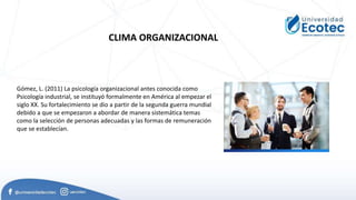 CLIMA ORGANIZACIONAL
Gómez, L. (2011) La psicología organizacional antes conocida como
Psicología industrial, se instituyó formalmente en América al empezar el
siglo XX. Su fortalecimiento se dio a partir de la segunda guerra mundial
debido a que se empezaron a abordar de manera sistemática temas
como la selección de personas adecuadas y las formas de remuneración
que se establecían.
 