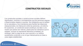 CONSTRUCTOS SOCIALES
Los constructos sociales o construcciones sociales definen
significados, nociones o connotaciones que las personas asignan
a determinados objetos o eventos. Son artefactos que no existen
en la naturaleza y nos inventamos para facilitar las relaciones
interpersonales y la interacción entre las personas y el entorno.
En ocasiones, un constructo social constituye una idea o una
noción que parece ser natural y obvia para los individuos que la
aceptan, aunque no represente fielmente la realidad; sin
embargo, éste no deja de ser una invención o un artificio
socialmente construido y con el que interactuamos en base a
unas reglas establecidas.
 