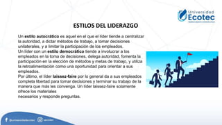 ESTILOS DEL LIDERAZGO
Un estilo autocrático es aquel en el que el líder tiende a centralizar
la autoridad, a dictar métodos de trabajo, a tomar decisiones
unilaterales, y a limitar la participación de los empleados.
Un líder con un estilo democrático tiende a involucrar a los
empleados en la toma de decisiones, delega autoridad, fomenta la
participación en la elección de métodos y metas de trabajo, y utiliza
la retroalimentación como una oportunidad para orientar a sus
empleados.
Por último, el líder laissez-faire por lo general da a sus empleados
completa libertad para tomar decisiones y terminar su trabajo de la
manera que más les convenga. Un líder laissez-faire solamente
ofrece los materiales
necesarios y responde preguntas.
 