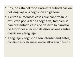 • Hoy, no está del todo clara esta subordinación
del lenguaje a la cognición en general.
• Existen numerosos casos que confirman lo
expuesto por la teoría cognitiva, también se
han presentado casos de desarrollo paralelo
de funciones e incluso de disociaciones entre
cognición y lenguaje.
• Lenguaje y cognición son interdependientes,
con límites y alcances entre ellos aún difusos
 