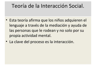 Teoría de la Interacción Social.
• Esta teoría afirma que los niños adquieren el
lenguaje a través de la mediación y ayuda de
las personas que le rodean y no solo por su
propia actividad mental.
• La clave del proceso es la interacción.
 