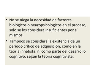 • No se niega la necesidad de factores
biológicos o neuropsicológicos en el proceso,
solo se los considera insuficientes por sí
mismos.
• Tampoco se considera la existencia de un
período crítico de adquisición, como en la
teoría innatista, ni como parte del desarrollo
cognitivo, según la teoría cognitivista.
 
