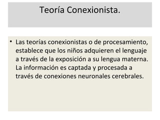 Teoría Conexionista.
• Las teorías conexionistas o de procesamiento,
establece que los niños adquieren el lenguaje
a través de la exposición a su lengua materna.
La información es captada y procesada a
través de conexiones neuronales cerebrales.
 