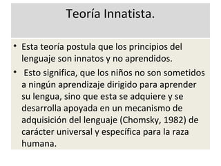 Teoría Innatista.
• Esta teoría postula que los principios del
lenguaje son innatos y no aprendidos.
• Esto significa, que los niños no son sometidos
a ningún aprendizaje dirigido para aprender
su lengua, sino que esta se adquiere y se
desarrolla apoyada en un mecanismo de
adquisición del lenguaje (Chomsky, 1982) de
carácter universal y específica para la raza
humana.
 