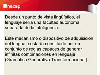 Desde un punto de vista lingüístico, el
lenguaje sería una facultad autónoma,
separada de la inteligencia.
Este mecanismo o dispositivo de adquisición
del lenguaje estaría constituido por un
conjunto de reglas capaces de generar
infinitas combinaciones en lenguaje
(Gramática Generativa Transformacional).
 