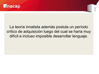La teoría innatista además postula un período
crítico de adquisición luego del cual se haría muy
difícil e incluso imposible desarrollar lenguaje.
 