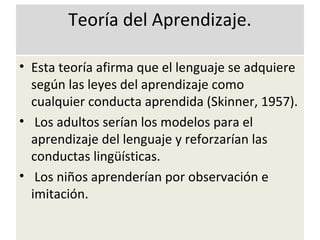 Teoría del Aprendizaje.
• Esta teoría afirma que el lenguaje se adquiere
según las leyes del aprendizaje como
cualquier conducta aprendida (Skinner, 1957).
• Los adultos serían los modelos para el
aprendizaje del lenguaje y reforzarían las
conductas lingüísticas.
• Los niños aprenderían por observación e
imitación.
 