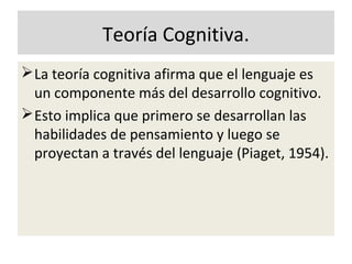 Teoría Cognitiva.
La teoría cognitiva afirma que el lenguaje es
un componente más del desarrollo cognitivo.
Esto implica que primero se desarrollan las
habilidades de pensamiento y luego se
proyectan a través del lenguaje (Piaget, 1954).
 
