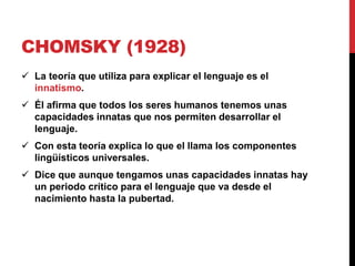 CHOMSKY (1928)
 La teoría que utiliza para explicar el lenguaje es el
innatismo.
 Él afirma que todos los seres humanos tenemos unas
capacidades innatas que nos permiten desarrollar el
lenguaje.
 Con esta teoría explica lo que el llama los componentes
lingüísticos universales.
 Dice que aunque tengamos unas capacidades innatas hay
un periodo crítico para el lenguaje que va desde el
nacimiento hasta la pubertad.
 