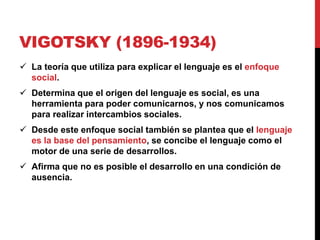 VIGOTSKY (1896-1934)
 La teoría que utiliza para explicar el lenguaje es el enfoque
social.
 Determina que el origen del lenguaje es social, es una
herramienta para poder comunicarnos, y nos comunicamos
para realizar intercambios sociales.
 Desde este enfoque social también se plantea que el lenguaje
es la base del pensamiento, se concibe el lenguaje como el
motor de una serie de desarrollos.
 Afirma que no es posible el desarrollo en una condición de
ausencia.
 