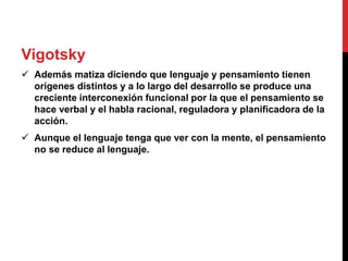 Vigotsky
 Además matiza diciendo que lenguaje y pensamiento tienen
orígenes distintos y a lo largo del desarrollo se produce una
creciente interconexión funcional por la que el pensamiento se
hace verbal y el habla racional, reguladora y planificadora de la
acción.
 Aunque el lenguaje tenga que ver con la mente, el pensamiento
no se reduce al lenguaje.
 
