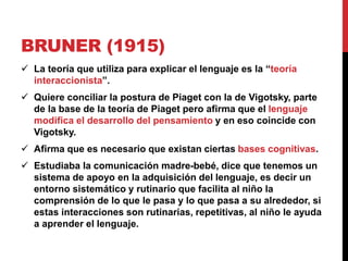 BRUNER (1915)
 La teoría que utiliza para explicar el lenguaje es la “teoría
interaccionista”.
 Quiere conciliar la postura de Piaget con la de Vigotsky, parte
de la base de la teoría de Piaget pero afirma que el lenguaje
modifica el desarrollo del pensamiento y en eso coincide con
Vigotsky.
 Afirma que es necesario que existan ciertas bases cognitivas.
 Estudiaba la comunicación madre-bebé, dice que tenemos un
sistema de apoyo en la adquisición del lenguaje, es decir un
entorno sistemático y rutinario que facilita al niño la
comprensión de lo que le pasa y lo que pasa a su alrededor, si
estas interacciones son rutinarias, repetitivas, al niño le ayuda
a aprender el lenguaje.
 