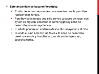  Este andamiaje se basa en Vygotsky:
 El niño tiene un conjunto de conocimientos que le permiten
realizar unas tareas.
 Pero hay otras tareas que sólo somos capaces de hacer con
ayuda de alguien, esa zona la llamó Vygotsky zona de
desarrollo próximo o potencial.
 El adulto pondría un andamio desde el cual ayudaría al niño.
 Cuando el niño aprende las tareas, la zona de desarrollo
próximo cambia y también la zona de andamiaje y así,
sucesivamente.
 
