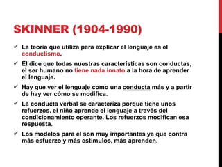 SKINNER (1904-1990)
 La teoría que utiliza para explicar el lenguaje es el
conductismo.
 Él dice que todas nuestras características son conductas,
el ser humano no tiene nada innato a la hora de aprender
el lenguaje.
 Hay que ver el lenguaje como una conducta más y a partir
de hay ver cómo se modifica.
 La conducta verbal se caracteriza porque tiene unos
refuerzos, el niño aprende el lenguaje a través del
condicionamiento operante. Los refuerzos modifican esa
respuesta.
 Los modelos para él son muy importantes ya que contra
más esfuerzo y más estímulos, más aprenden.
 