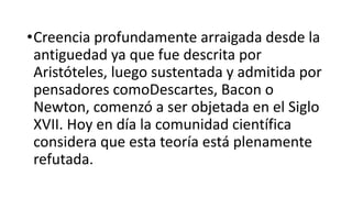 •Creencia profundamente arraigada desde la
antiguedad ya que fue descrita por
Aristóteles, luego sustentada y admitida por
pensadores comoDescartes, Bacon o
Newton, comenzó a ser objetada en el Siglo
XVII. Hoy en día la comunidad científica
considera que esta teoría está plenamente
refutada.
 
