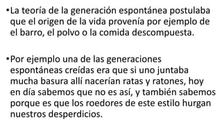 •La teoría de la generación espontánea postulaba
que el origen de la vida provenía por ejemplo de
el barro, el polvo o la comida descompuesta.
•Por ejemplo una de las generaciones
espontáneas creídas era que si uno juntaba
mucha basura allí nacerían ratas y ratones, hoy
en día sabemos que no es así, y también sabemos
porque es que los roedores de este estilo hurgan
nuestros desperdicios.
 