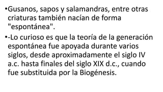 •Gusanos, sapos y salamandras, entre otras
criaturas también nacían de forma
"espontánea".
•-Lo curioso es que la teoría de la generación
espontánea fue apoyada durante varios
siglos, desde aproximadamente el siglo IV
a.c. hasta finales del siglo XIX d.c., cuando
fue substituida por la Biogénesis.
 