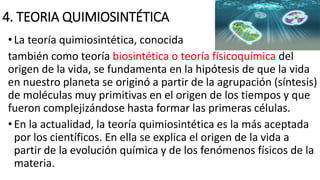 4. TEORIA QUIMIOSINTÉTICA
•La teoría quimiosintética, conocida
también como teoría biosintética o teoría físicoquímica del
origen de la vida, se fundamenta en la hipótesis de que la vida
en nuestro planeta se originó a partir de la agrupación (síntesis)
de moléculas muy primitivas en el origen de los tiempos y que
fueron complejizándose hasta formar las primeras células.
•En la actualidad, la teoría quimiosintética es la más aceptada
por los científicos. En ella se explica el origen de la vida a
partir de la evolución química y de los fenómenos físicos de la
materia.
 