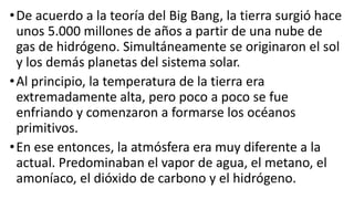 •De acuerdo a la teoría del Big Bang, la tierra surgió hace
unos 5.000 millones de años a partir de una nube de
gas de hidrógeno. Simultáneamente se originaron el sol
y los demás planetas del sistema solar.
•Al principio, la temperatura de la tierra era
extremadamente alta, pero poco a poco se fue
enfriando y comenzaron a formarse los océanos
primitivos.
•En ese entonces, la atmósfera era muy diferente a la
actual. Predominaban el vapor de agua, el metano, el
amoníaco, el dióxido de carbono y el hidrógeno.
 