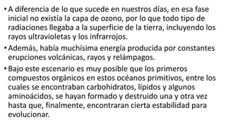 •A diferencia de lo que sucede en nuestros días, en esa fase
inicial no existía la capa de ozono, por lo que todo tipo de
radiaciones llegaba a la superficie de la tierra, incluyendo los
rayos ultravioletas y los infrarrojos.
•Además, había muchísima energía producida por constantes
erupciones volcánicas, rayos y relámpagos.
•Bajo este escenario es muy posible que los primeros
compuestos orgánicos en estos océanos primitivos, entre los
cuales se encontraban carbohidratos, lípidos y algunos
aminoácidos, se hayan formado y destruido una y otra vez
hasta que, finalmente, encontraran cierta estabilidad para
evolucionar.
 