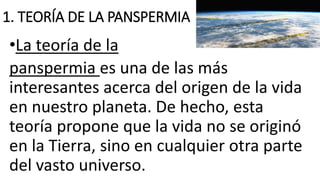 1. TEORÍA DE LA PANSPERMIA
•La teoría de la
panspermia es una de las más
interesantes acerca del origen de la vida
en nuestro planeta. De hecho, esta
teoría propone que la vida no se originó
en la Tierra, sino en cualquier otra parte
del vasto universo.
 