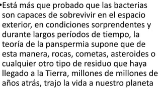 •Está más que probado que las bacterias
son capaces de sobrevivir en el espacio
exterior, en condiciones sorprendentes y
durante largos períodos de tiempo, la
teoría de la panspermia supone que de
esta manera, rocas, cometas, asteroides o
cualquier otro tipo de residuo que haya
llegado a la Tierra, millones de millones de
años atrás, trajo la vida a nuestro planeta
 