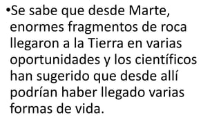 •Se sabe que desde Marte,
enormes fragmentos de roca
llegaron a la Tierra en varias
oportunidades y los científicos
han sugerido que desde allí
podrían haber llegado varias
formas de vida.
 