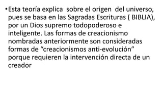 •Esta teoría explica sobre el origen del universo,
pues se basa en las Sagradas Escrituras ( BIBLIA),
por un Dios supremo todopoderoso e
inteligente. Las formas de creacionismo
nombradas anteriormente son consideradas
formas de “creacionismos anti-evolución”
porque requieren la intervención directa de un
creador
 