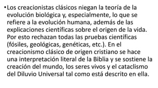 •Los creacionistas clásicos niegan la teoría de la
evolución biológica y, especialmente, lo que se
refiere a la evolución humana, además de las
explicaciones científicas sobre el origen de la vida.
Por esto rechazan todas las pruebas científicas
(fósiles, geológicas, genéticas, etc.). En el
creacionismo clásico de origen cristiano se hace
una interpretación literal de la Biblia y se sostiene la
creación del mundo, los seres vivos y el cataclismo
del Diluvio Universal tal como está descrito en ella.
 