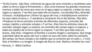 • “Al día Cuarto…Dijo Dios: «Llénense las aguas de seres vivientes y revoloteen aves
sobre la tierra y bajo el firmamento.»…Dios creó entonces los grandes monstruos
marinos y todos los seres que viven en el agua según su especie, y todas las aves,
según su especie. Y vio Dios que todo ello era bueno...Los bendijo Dios, diciendo:
«Crezcan, multiplíquense y llenen las aguas del mar, y multiplíquense asimismo
las aves sobre la tierra.»…Y atardeció y amaneció: fue el día Quinto…Dijo Dios:
«Produzca la tierra animales vivientes de diferentes especies, animales del
campo, reptiles y animales salvajes.» Y así fue…Dios hizo las distintas clases de
animales salvajes según su especie, los animales del campo según su especie, y
todos los reptiles de la tierra según su especie. Y vio Dios que todo esto era
bueno…Dijo Dios: «Hagamos al hombre a nuestra imagen y semejanza. Que tenga
autoridad sobre los peces del mar y sobre las aves del cielo, sobre los animales
del campo, las fieras salvajes y los reptiles que se arrastran por el suelo.»…Y creó
Dios al hombre a su imagen. A imagen de Dios lo creó. Macho y hembra los creó."
• Génesis, 1 - Bíblia Católica
 