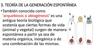 3. TEORÍA DE LA GENERACIÓN ESPONTÁNEA
•También conocida como
'arquebiosis o abiogénesis' es una
antigua teoría biológica que
sostenía que ciertas formas de vida
(animal y vegetal) surgen de manera
espontánea a partir ya sea de
materia orgánica, inorgánica o de
una combinación de las mismas.
 